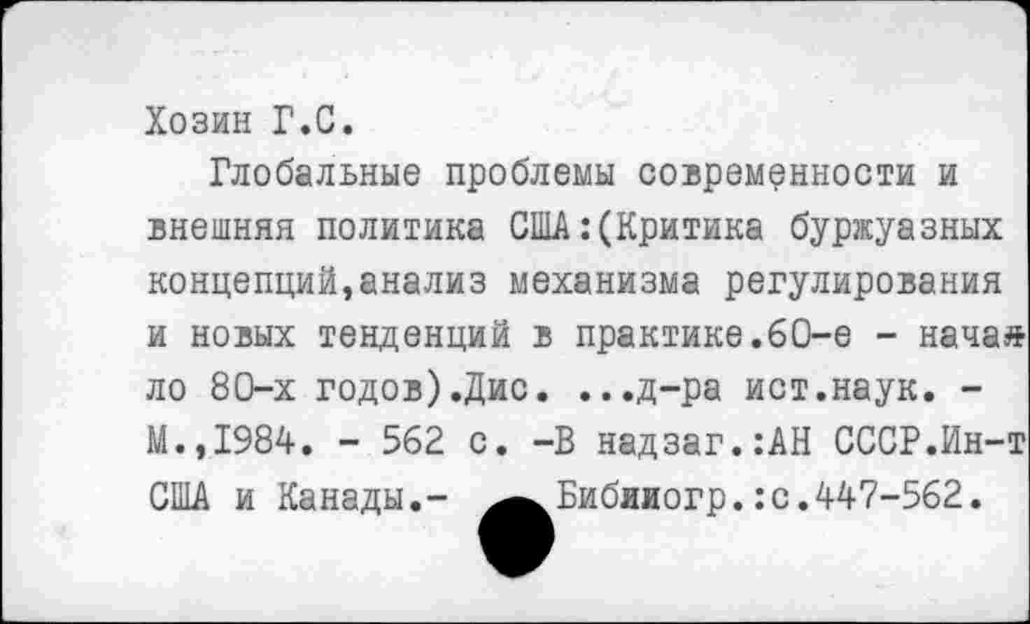 ﻿Хозин Г.С.
Глобальные проблемы современности и внешняя политика США:(Критика буржуазных концепций,анализ механизма регулирования и новых тенденций в практике.60-е - начаа ло 80-х годов).Дис. ...д-ра ист.наук. -М.,1984. - 562 с. -В надзаг.:АН СССР.Ин-т США и Канады.- ^^Бибяиогр.: с. 447-562.